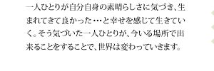 一人ひとりが自分自身の素晴らしさに気づき、生まれてきて良かった・・・と幸せを感じて生きていく。そう気づいた一人ひとりが、今いる場所で出来ることをすることで、世界は変わっていきます。