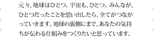 元々、地球はひとつ。宇宙も、ひとつ。みんなが、ひとつだったことを思い出したら、全てがつながっていきます。地球の裏側にまで、あなたの気持ちが伝わる仕組みをつくりたいと思っています。